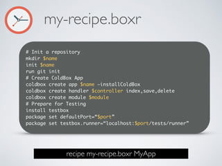 # Init a repository
mkdir $name
init $name
run git init
# Create ColdBox App
coldbox create app $name —installColdBox
coldbox create handler $controller index,save,delete
coldbox create module $module
# Prepare for Testing
install testbox
package set defaultPort=“$port”
package set testbox.runner=“localhost:$port/tests/runner”
my-recipe.boxr
recipe my-recipe.boxr MyApp
 