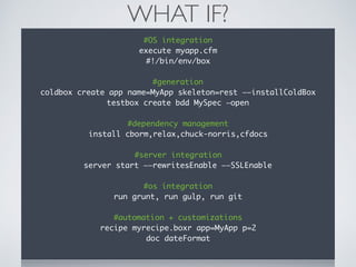 WHAT IF?
#OS integration
execute myapp.cfm
#!/bin/env/box
#generation
coldbox create app name=MyApp skeleton=rest ——installColdBox
testbox create bdd MySpec —open
#dependency management
install cborm,relax,chuck-norris,cfdocs
#server integration
server start ——rewritesEnable ——SSLEnable
#os integration
run grunt, run gulp, run git
#automation + customizations
recipe myrecipe.boxr app=MyApp p=2
doc dateFormat
 