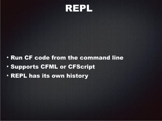 REPL 
● Run CF code from the command line 
● Supports CFML or CFScript 
● REPL has its own history 
 