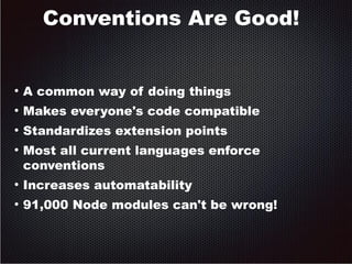 Conventions Are Good! 
● A common way of doing things 
● Makes everyone's code compatible 
● Standardizes extension points 
● Most all current languages enforce 
conventions 
● Increases automatability 
● 91,000 Node modules can't be wrong! 
 