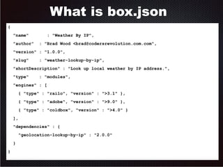 What is box.json 
{ 
"name" : "Weather By IP", 
"author" : "Brad Wood <brad@codersrevolution.com.com", 
"version" : "1.0.0", 
"slug" : "weather-lookup-by-ip", 
"shortDescription" : "Look up local weather by IP address.", 
"type" : "modules", 
"engines" : [ 
{ "type" : "railo", "version" : ">3.1" }, 
{ "type" : "adobe", "version" : ">9.0" }, 
{ "type" : "coldbox", "version" : ">4.0" } 
], 
"dependencies" : { 
"geolocation-lookup-by-ip" : "2.0.0" 
} 
} 
 