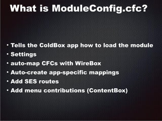 What is ModuleConfig.cfc? 
● Tells the ColdBox app how to load the module 
● Settings 
● auto-map CFCs with WireBox 
● Auto-create app-specific mappings 
● Add SES routes 
● Add menu contributions (ContentBox) 
 