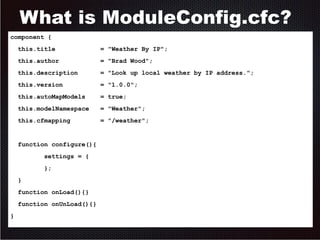 What is ModuleConfig.cfc? 
component { 
this.title = "Weather By IP"; 
this.author = "Brad Wood"; 
this.description = "Look up local weather by IP address."; 
this.version = "1.0.0"; 
this.autoMapModels = true; 
this.modelNamespace = "Weather"; 
this.cfmapping = "/weather"; 
function configure(){ 
settings = { 
}; 
} 
function onLoad(){} 
function onUnLoad(){} 
} 
 