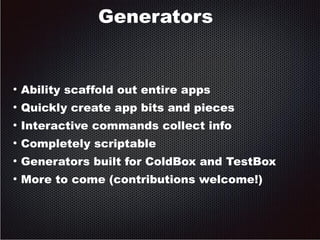 Generators 
● Ability scaffold out entire apps 
● Quickly create app bits and pieces 
● Interactive commands collect info 
● Completely scriptable 
● Generators built for ColdBox and TestBox 
● More to come (contributions welcome!) 
 