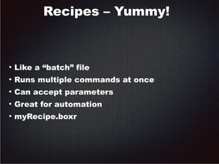 Recipes – Yummy! 
● Like a “batch” file 
● Runs multiple commands at once 
● Can accept parameters 
● Great for automation 
● myRecipe.boxr 
 