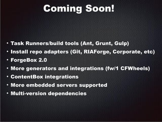 Coming Soon! 
● Task Runners/build tools (Ant, Grunt, Gulp) 
● Install repo adapters (Git, RIAForge, Corporate, etc) 
● ForgeBox 2.0 
● More generators and integrations (fw/1 CFWheels) 
● ContentBox integrations 
● More embedded servers supported 
● Multi-version dependencies 
 