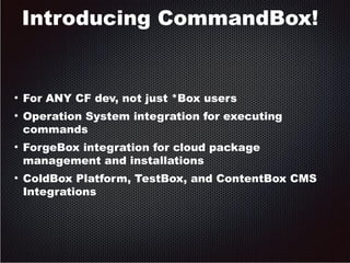 Introducing CommandBox! 
● For ANY CF dev, not just *Box users 
● Operation System integration for executing 
commands 
● ForgeBox integration for cloud package 
management and installations 
● ColdBox Platform, TestBox, and ContentBox CMS 
Integrations 
 
