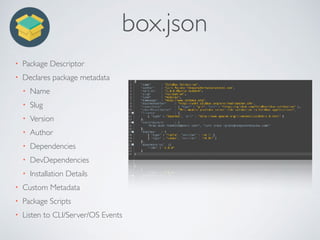 box.json
• Package Descriptor
• Declares package metadata
• Name
• Slug
• Version
• Author
• Dependencies
• DevDependencies
• Installation Details
• Custom Metadata
• Package Scripts
• Listen to CLI/Server/OS Events
 