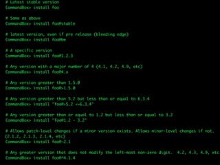 # Latest stable version
CommandBox> install foo
# Same as above
CommandBox> install foo@stable
# latest version, even if pre release (bleeding edge)
CommandBox> install foo@be
# A specific version
CommandBox> install foo@1.2.3
# Any version with a major number of 4 (4.1, 4.2, 4.9, etc)
CommandBox> install foo@4.x
# Any version greater than 1.5.0
CommandBox> install foo@>1.5.0
# Any version greater than 5.2 but less than or equal to 6.3.4
CommandBox> install "foo@>5.2 <=6.3.4"
# Any version greater than or equal to 1.2 but less than or equal to 3.2
CommandBox> install "foo@1.2 - 3.2"
# Allows patch-level changes if a minor version exists. Allows minor-level changes if not.  
(2.1.2, 2.1.3, 2.1.4, etc)
CommandBox> install foo@~2.1
# Any greater version that does not modify the left-most non-zero digit. 4.2, 4.3, 4.9, etc
CommandBox> install foo@^4.1.4
 