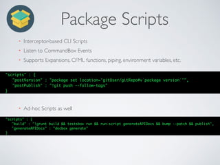Package Scripts
• Interceptor-based CLI Scripts
• Listen to CommandBox Events
• Supports Expansions, CFML functions, piping, environment variables, etc.
"scripts" : {
"postVersion" : "package set location='gitUser/gitRepo#v`package version`'",
"postPublish" : "!git push --follow-tags"
}
• Ad-hoc Scripts as well
"scripts" : {
"build" : "!grunt build && testsbox run && run-script generateAPIDocs && bump --patch && publish",
"generateAPIDocs" : "docbox generate"
}
 