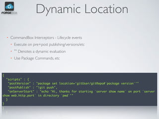 Dynamic Location
• CommandBox Interceptors - Lifecycle events
• Execute on pre+post publishing/versions/etc
• `` Denotes a dynamic evaluation
• Use Package Commands, etc
{
"scripts" : {
"postVersion" : "package set location='gitUser/gitRepo#`package version`'"
"postPublish" : "!git push",
"onServerStart" : "echo 'Hi, thanks for starting `server show name` on port `server
show web.http.port` in directory `pwd`'"
}
}
 