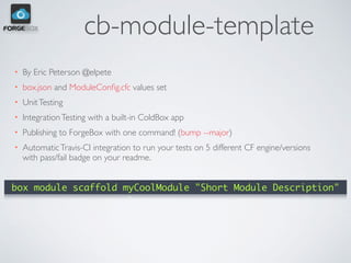 cb-module-template
• By Eric Peterson @elpete
• box.json and ModuleConﬁg.cfc values set
• UnitTesting
• IntegrationTesting with a built-in ColdBox app
• Publishing to ForgeBox with one command! (bump --major)
• AutomaticTravis-CI integration to run your tests on 5 different CF engine/versions
with pass/fail badge on your readme.
box module scaffold myCoolModule "Short Module Description"
 