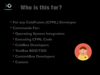 Who is this for? 
• For any ColdFusion (CFML) Developer 
• Commands For: 
• Operating System Integration 
• Executing CFML Code 
• ColdBox Developers 
• TestBox BDD/TDD 
• ContentBox Developers 
• Custom 
 