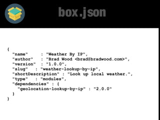 box.json 
{ 
"name" : "Weather By IP", 
"author" : "Brad Wood <brad@bradwood.com>", 
"version" : "1.0.0", 
"slug" : "weather-lookup-by-ip", 
"shortDescription" : "Look up local weather.", 
"type" : "modules", 
"dependencies" : { 
"geolocation-lookup-by-ip" : "2.0.0" 
} 
} 
 