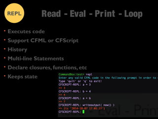Read - Eval - Pr int - Loop 
REPL 
• Executes code 
• Support CFML or CFScript 
• History 
• Multi-line Statements 
• Declare closures, functions, etc 
• Keeps state 
 