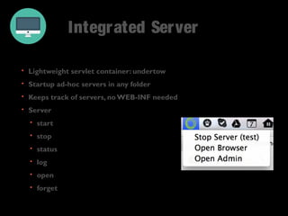 Integrated Server 
• Lightweight servlet container: undertow 
• Startup ad-hoc servers in any folder 
• Keeps track of servers, no WEB-INF needed 
• Server 
• start 
• stop 
• status 
• log 
• open 
• forget 
 