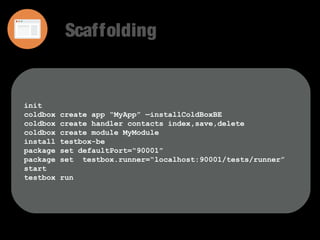 Scaffolding 
init 
coldbox create app “MyApp” —installColdBoxBE 
coldbox create handler contacts index,save,delete 
coldbox create module MyModule 
install testbox-be 
package set defaultPort=“90001” 
package set testbox.runner=“localhost:90001/tests/runner” 
start 
testbox run 
 