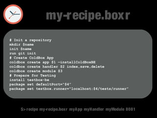 my-recipe.boxr 
# Init a repository 
mkdir $name 
init $name 
run git init 
# Create ColdBox App 
coldbox create app $1 —installColdBoxBE 
coldbox create handler $2 index,save,delete 
coldbox create module $3 
# Prepare for Testing 
install testbox-be 
package set defaultPort=“$4” 
package set testbox.runner=“localhost:$4/tests/runner” 
$> recipe my-recipe.boxr myApp myHandler myModule 8081 
 