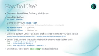 How Do I Use?
• Comm
a
ndBox 6.1.0 or BoxL
a
ng Mini Server
• Inst
a
ll SocketBox
box insta
l
l
soc
k
etbox
• Con
f
igure in your se
r
ve
r
.json
Only
a
v
a
il
a
ble for Comm
a
ndBox
a
s the BoxL
a
ng Mini Server uses the def
a
ults
a
nd is not con
f
igur
a
ble.
web.websoc
k
et.enab
l
e = t
r
u
e|
f
a
l
se
web.websoc
k
et.
u
r
i = /ws
web.websoc
k
et.
l
istene
r
= /WebSoc
k
et.c
f
c
• Cre
a
te
a
custom CFC or BX Cl
a
ss th
a
t extends the mode you w
a
nt to use
mod
u
l
es.soc
k
etbox.mode
l
s.WebSoc
k
etCo
r
e or mod
u
l
es.soc
k
etbox.mode
l
s.WebSoc
k
etSTOMP
• Server Side, use the the public methods from your WebSocket cl
a
ss
CORE - sendMessage( message, channe
l
)
CORE - b
r
oadcastMessage( message )
STOMP - send( destination, messageData, heade
r
s={} )
• Client Side, write some JavaSc
r
ipt
a
nd get cre
a
tive
 
