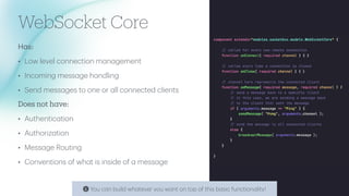 WebSocket Core
H
a
s:
• Low level connection m
a
n
a
gement
• Incoming mess
a
ge h
a
ndling
• Send mess
a
ges to one or
a
ll connected clients
Does not h
a
ve:
• Authentic
a
tion
• Authoriz
a
tion
• Mess
a
ge Routing
• Conventions of wh
a
t is inside of
a
mess
a
ge
c
You c
a
n build wh
a
tever you w
a
nt on top of this b
a
sic function
a
lity!
 