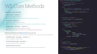 WS Core Methods
Methods you c
a
n override
• onConnect( channe
l
)
C
a
lled on every new connection.
lightbulb-exclamation-on
You c
a
n
a
dd logic to secure your server
a
nd tr
a
ck the connections.
• onC
l
ose( channe
l
)
C
a
lled e
a
ch time
a
connection is closed.
l
If you
a
re tr
a
cking your connections, this is where you would
a
dd logic to remove it.
• onMessage( message, channe
l
)
C
a
lled every time
a
n incoming mess
a
ge is received.
warning
At minimum, you h
a
ve to de
f
ine this, if not, mess
a
ges will not be delivered.
Methods inherited from WebSoc
k
etCo
r
e you c
a
n use
These
a
re the methods th
a
t you c
a
n use inside your WebSocket CFC / Cl
a
ss
a
nd within your
a
pplic
a
tion.
• sendMessage( message, channe
l
)
Send
a
mess
a
ge to
a
speci
f
ic client
• b
r
oadcastMessage( message )
Send
a
mess
a
ge to
a
ll connected clients
• getA
l
l
Connections()
Returns
a
n
a
rr
a
y of
a
ll ch
a
nnels representing every remote connection to the server
 