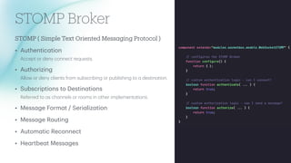 STOMP Broker
STOMP ( Simple Text Oriented Mess
a
ging Protocol )
• Authentic
a
tion
Accept or deny connect requests.
• Authorizing
Allow or deny clients from subscribing or publishing to
a
destin
a
tion.
• Subscriptions to Destin
a
tions
Referred to
a
s ch
a
nnels or rooms in other implement
a
tions.
• Mess
a
ge Form
a
t / Seri
a
liz
a
tion
• Mess
a
ge Routing
• Autom
a
tic Reconnect
• He
a
rtbe
a
t Mess
a
ges
 