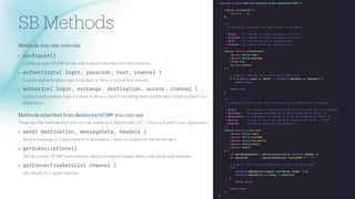 SB Methods
Methods you c
a
n override
• con
f
ig
u
r
e()
Con
f
igure your STOMP Broker with
a
struct returned from this method.
• a
u
thenticate(
l
ogin, passcode, host, channe
l
)
Custom
a
uthentic
a
tion logic to
a
ccept or deny
a
connection request.
• a
u
tho
r
ize(
l
ogin, exchange, destination, access, channe
l
)
Custom
a
uthoriz
a
tion logic to
a
llow or deny
a
client from being
a
ble to subscribe
a
nd/or publish to
a
destin
a
tion.
Methods inherited from WebSoc
k
etSTOMP you c
a
n use
These
a
re the methods th
a
t you c
a
n use inside your WebSocket CFC / Cl
a
ss
a
nd within your
a
pplic
a
tion.
• send( destination, messageData, heade
r
s )
Send
a
mess
a
ge to subscribers of
a
destin
a
tion ( direct or routed vi
a
the exch
a
nge ).
• getS
u
bsc
r
iptions()
Get
a
ll current STOMP subscriptions, which includes browser clients
a
nd server side listeners.
• getConnectionDetai
l
s( channe
l
)
Get det
a
ils for
a
given ch
a
nnel.
 
