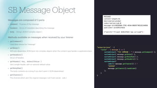 SB Message Object
Mess
a
ges
a
re composed of 3 p
a
rts
• command - Purpose of the mess
a
ge
• heade
r
s - Struct of met
a
d
a
t
a
describing the mess
a
ge
• bod
y
- String ( JSON if complex object )
Methods
a
v
a
il
a
ble on mess
a
ges when received by your listener
• getCommand()
most likely
a
lw
a
ys be "mess
a
ge"
• getBod
y
()
Will
a
uto-deseri
a
lize JSON b
a
ck into complex objects when the content-type he
a
der is
a
pplic
a
tion/json
• getHeade
r
s()
Struct of he
a
ders
• getHeade
r
(
k
e
y
, de
f
a
u
l
tVa
l
u
e )
Get
a
single he
a
der, with
a
n option
a
l def
a
ult v
a
lue
• getBod
y
Raw()
The body contents
a
s
a
string if you don't w
a
nt it JSON deseri
a
lized.
• getChanne
l
()
The ch
a
nnel which sent the origin
a
l mess
a
ge ( null if sent server - side )
 