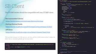 SB Client
The STOMP broker should be comp
a
tible with
a
ny STOMP client.
•Recommended Libr
a
ry
https://www.npmjs.com/p
a
ck
a
ge/@stomp/stompjs
•Getting St
a
rted Guide
https://stomp-js.github.io/guide/stompjs/using-stompjs-v5.html
•API Docs
https://stomp-js.github.io/
a
pi-docs/l
a
test/cl
a
sses/Client.html
The ex
a
mple is b
a
sed on ESM, but you c
a
n
a
lso opt for
a
UDM version which m
a
kes the
Client libr
a
ry
a
v
a
il
a
ble glob
a
lly @ StompJs.Client.
 