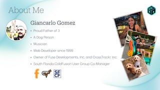 Giancarlo Gomez
About Me
• Proud F
a
ther of 3
• A Dog Person
• Musici
a
n
• Web Developer since 1999
• Owner of Fuse Developments, Inc.
a
nd CrossTr
a
ckr, Inc.
• South Florid
a
ColdFusion User Group Co-M
a
n
a
ger
 