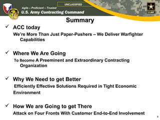 UNCLASSIFIED
                     Agile – Proficient – Trusted




                                                    Summary
    What I Want to Leave You With…
      ACC today
            We’re More Than Just Paper-Pushers – We Deliver Warfighter
              Capabilities


    Where We Are Going
             To Become A Preeminent and Extraordinary Contracting
                Organization


    Why We Need to get Better
            Efficiently Effective Solutions Required in Tight Economic
            Environment


    How We are Going to get There
            Attack on Four Fronts WithUnclassified
Agile – Proficient – Trusted
                                       Customer End-to-End Involvement   9
                                                                         9
 