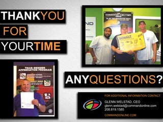 THANKYOU
FOR
YOURTIME

           ANYQUESTIONS?
                FOR ADDITIONAL INFORMATION CONTACT

                GLENN WELSTAD, CEO
                glenn.welstad@commandonline.com
                208.819.1585
                COMMANDONLINE.COM
 