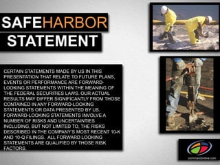 SAFEHARBOR
 STATEMENT
CERTAIN STATEMENTS MADE BY US IN THIS
PRESENTATION THAT RELATE TO FUTURE PLANS,
EVENTS OR PERFORMANCE ARE FORWARD-
LOOKING STATEMENTS WITHIN THE MEANING OF
THE FEDERAL SECURITIES LAWS. OUR ACTUAL
RESULTS MAY DIFFER SIGNIFICANTLY FROM THOSE
CONTAINED IN ANY FORWARD-LOOKING
STATEMENTS OR DATA PRESENTED BY US.
FORWARD-LOOKING STATEMENTS INVOLVE A
NUMBER OF RISKS AND UNCERTAINTIES
INCLUDING, BUT NOT LIMITED TO, THE RISKS
DESCRIBED IN THE COMPANY’S MOST RECENT 10-K
AND 10-Q FILINGS. ALL FORWARD LOOKING
STATEMENTS ARE QUALIFIED BY THOSE RISK
FACTORS.

                                              commandonline.com
 