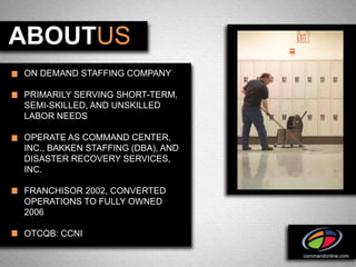 ABOUTUS
ON DEMAND STAFFING COMPANY

PRIMARILY SERVING SHORT-TERM,
SEMI-SKILLED, AND UNSKILLED
LABOR NEEDS

OPERATE AS COMMAND CENTER,
INC., BAKKEN STAFFING (DBA), AND
DISASTER RECOVERY SERVICES,
INC.

FRANCHISOR 2002, CONVERTED
OPERATIONS TO FULLY OWNED
2006

OTCQB: CCNI

                                   commandonline.com
 