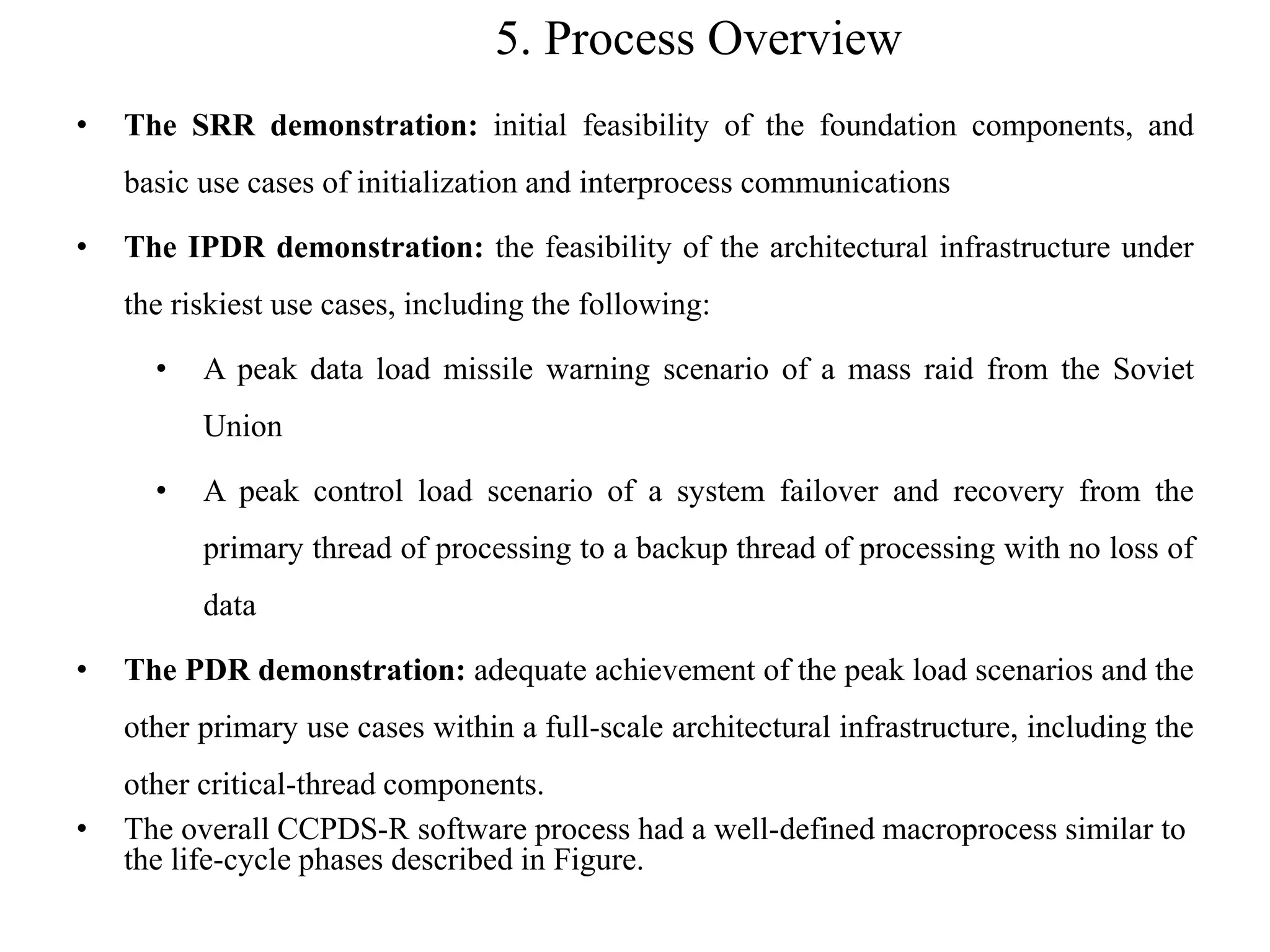 5. Process Overview
• The SRR demonstration: initial feasibility of the foundation components, and
basic use cases of initialization and interprocess communications
• The IPDR demonstration: the feasibility of the architectural infrastructure under
the riskiest use cases, including the following:
• A peak data load missile warning scenario of a mass raid from the Soviet
Union
• A peak control load scenario of a system failover and recovery from the
primary thread of processing to a backup thread of processing with no loss of
data
• The PDR demonstration: adequate achievement of the peak load scenarios and the
other primary use cases within a full-scale architectural infrastructure, including the
other critical-thread components.
• The overall CCPDS-R software process had a well-defined macroprocess similar to
the life-cycle phases described in Figure.
 
