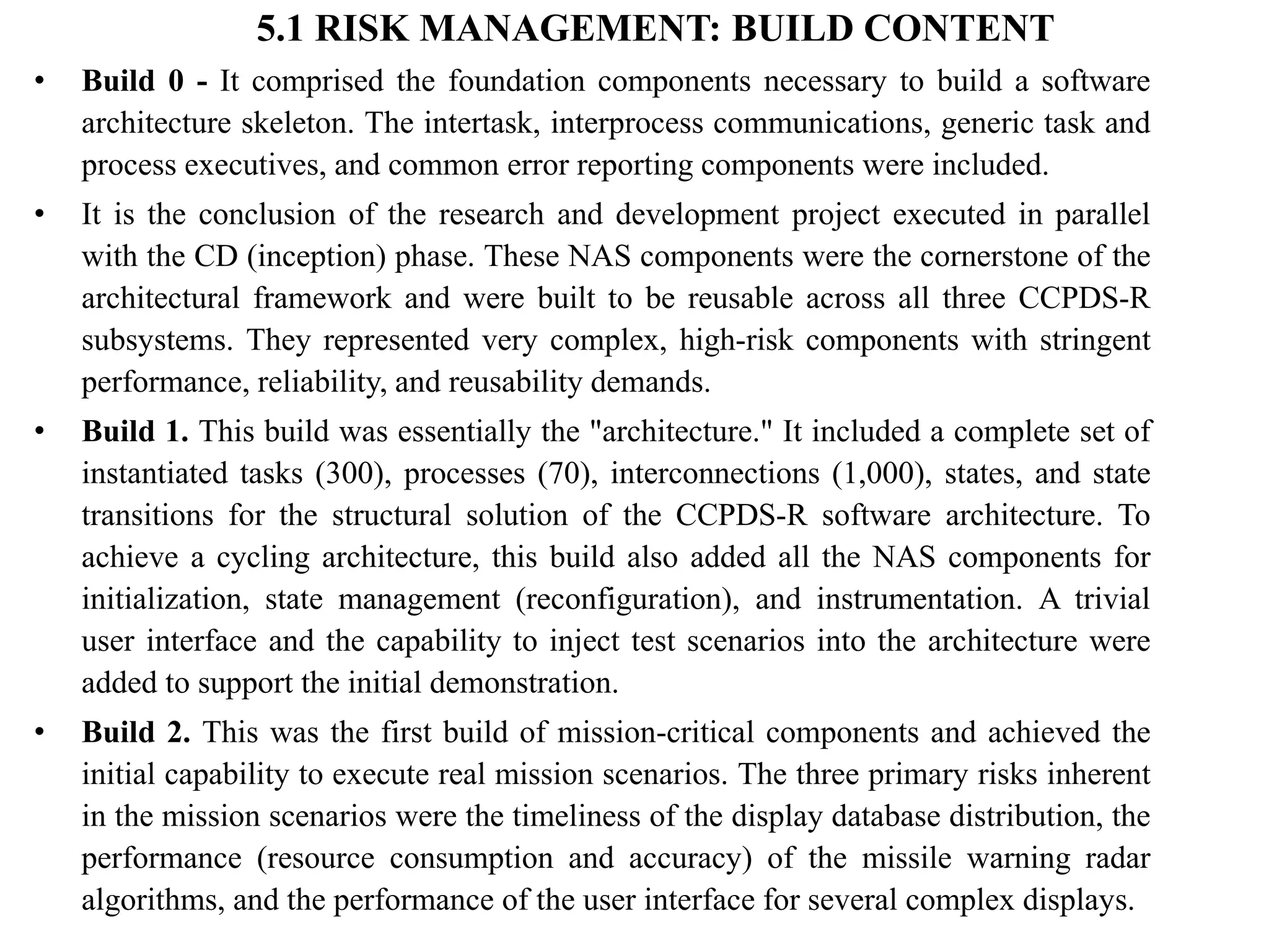 5.1 RISK MANAGEMENT: BUILD CONTENT
• Build 0 - It comprised the foundation components necessary to build a software
architecture skeleton. The intertask, interprocess communications, generic task and
process executives, and common error reporting components were included.
• It is the conclusion of the research and development project executed in parallel
with the CD (inception) phase. These NAS components were the cornerstone of the
architectural framework and were built to be reusable across all three CCPDS-R
subsystems. They represented very complex, high-risk components with stringent
performance, reliability, and reusability demands.
• Build 1. This build was essentially the "architecture." It included a complete set of
instantiated tasks (300), processes (70), interconnections (1,000), states, and state
transitions for the structural solution of the CCPDS-R software architecture. To
achieve a cycling architecture, this build also added all the NAS components for
initialization, state management (reconfiguration), and instrumentation. A trivial
user interface and the capability to inject test scenarios into the architecture were
added to support the initial demonstration.
• Build 2. This was the first build of mission-critical components and achieved the
initial capability to execute real mission scenarios. The three primary risks inherent
in the mission scenarios were the timeliness of the display database distribution, the
performance (resource consumption and accuracy) of the missile warning radar
algorithms, and the performance of the user interface for several complex displays.
 