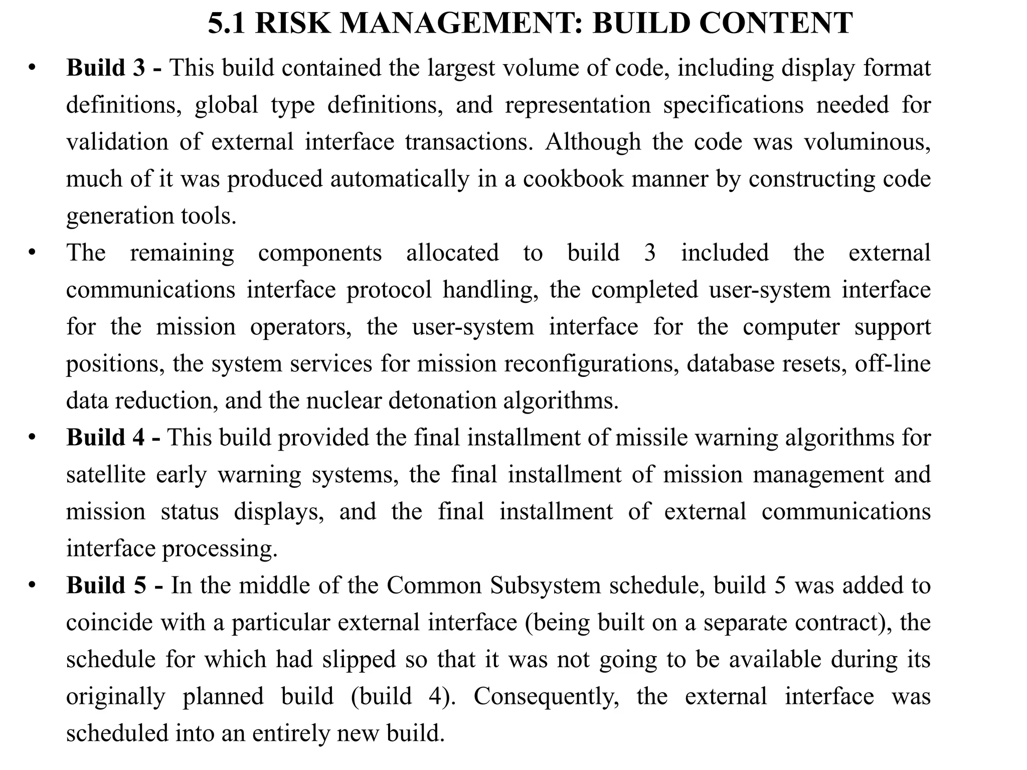 5.1 RISK MANAGEMENT: BUILD CONTENT
• Build 3 - This build contained the largest volume of code, including display format
definitions, global type definitions, and representation specifications needed for
validation of external interface transactions. Although the code was voluminous,
much of it was produced automatically in a cookbook manner by constructing code
generation tools.
• The remaining components allocated to build 3 included the external
communications interface protocol handling, the completed user-system interface
for the mission operators, the user-system interface for the computer support
positions, the system services for mission reconfigurations, database resets, off-line
data reduction, and the nuclear detonation algorithms.
• Build 4 - This build provided the final installment of missile warning algorithms for
satellite early warning systems, the final installment of mission management and
mission status displays, and the final installment of external communications
interface processing.
• Build 5 - In the middle of the Common Subsystem schedule, build 5 was added to
coincide with a particular external interface (being built on a separate contract), the
schedule for which had slipped so that it was not going to be available during its
originally planned build (build 4). Consequently, the external interface was
scheduled into an entirely new build.
 