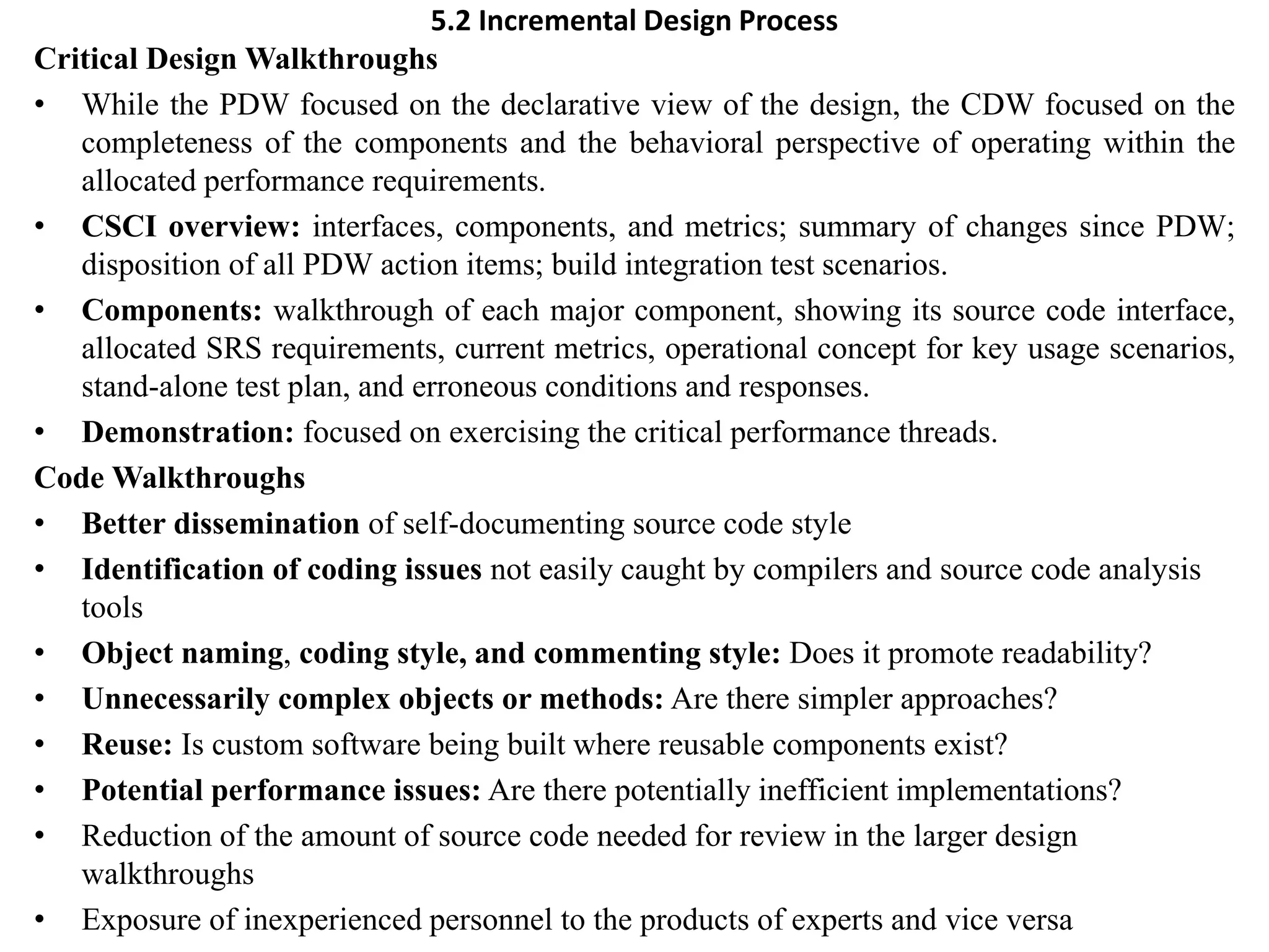 5.2 Incremental Design Process
Critical Design Walkthroughs
• While the PDW focused on the declarative view of the design, the CDW focused on the
completeness of the components and the behavioral perspective of operating within the
allocated performance requirements.
• CSCI overview: interfaces, components, and metrics; summary of changes since PDW;
disposition of all PDW action items; build integration test scenarios.
• Components: walkthrough of each major component, showing its source code interface,
allocated SRS requirements, current metrics, operational concept for key usage scenarios,
stand-alone test plan, and erroneous conditions and responses.
• Demonstration: focused on exercising the critical performance threads.
Code Walkthroughs
• Better dissemination of self-documenting source code style
• Identification of coding issues not easily caught by compilers and source code analysis
tools
• Object naming, coding style, and commenting style: Does it promote readability?
• Unnecessarily complex objects or methods: Are there simpler approaches?
• Reuse: Is custom software being built where reusable components exist?
• Potential performance issues: Are there potentially inefficient implementations?
• Reduction of the amount of source code needed for review in the larger design
walkthroughs
• Exposure of inexperienced personnel to the products of experts and vice versa
 