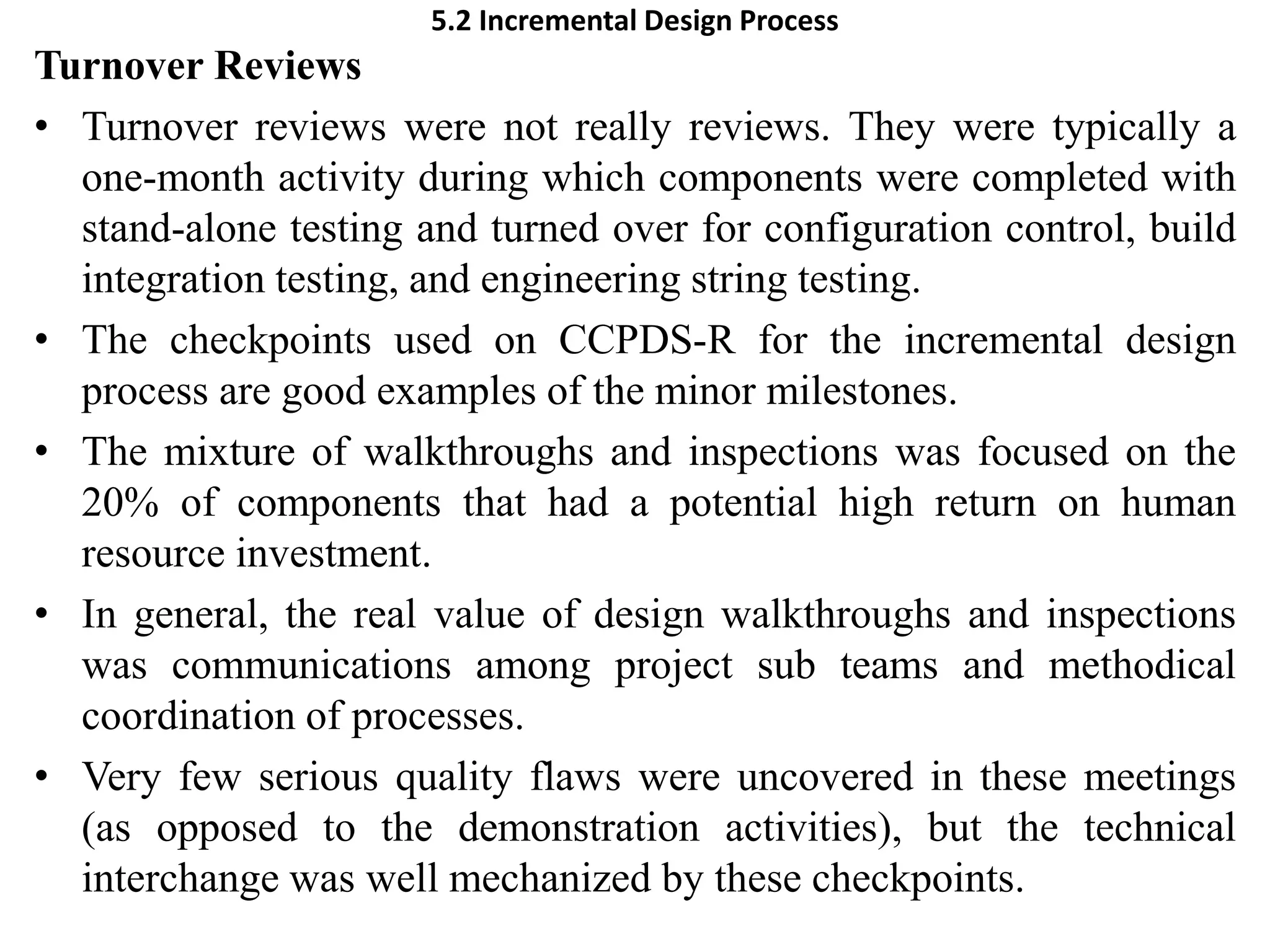 5.2 Incremental Design Process
Turnover Reviews
• Turnover reviews were not really reviews. They were typically a
one-month activity during which components were completed with
stand-alone testing and turned over for configuration control, build
integration testing, and engineering string testing.
• The checkpoints used on CCPDS-R for the incremental design
process are good examples of the minor milestones.
• The mixture of walkthroughs and inspections was focused on the
20% of components that had a potential high return on human
resource investment.
• In general, the real value of design walkthroughs and inspections
was communications among project sub teams and methodical
coordination of processes.
• Very few serious quality flaws were uncovered in these meetings
(as opposed to the demonstration activities), but the technical
interchange was well mechanized by these checkpoints.
 