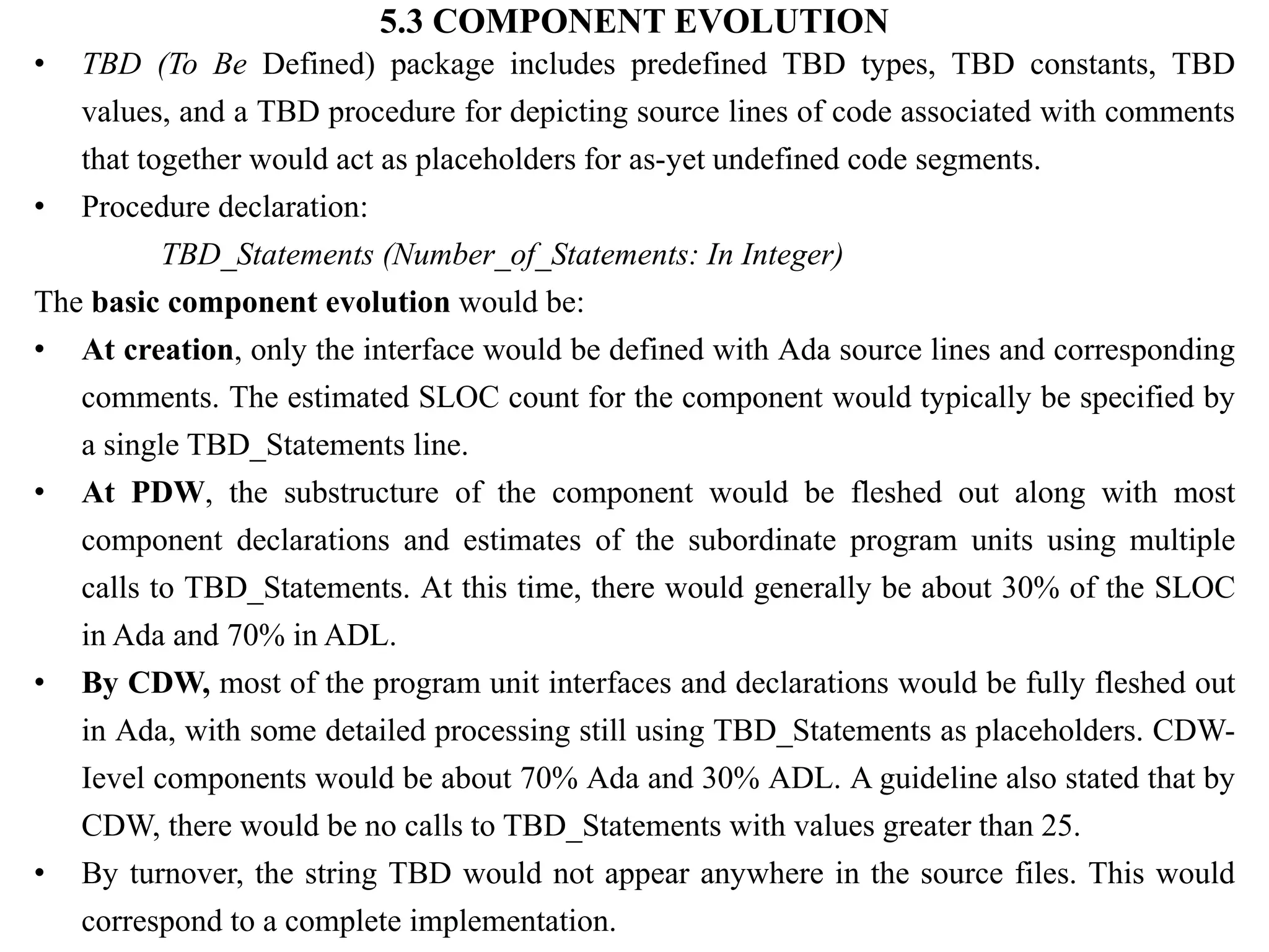 5.3 COMPONENT EVOLUTION
• TBD (To Be Defined) package includes predefined TBD types, TBD constants, TBD
values, and a TBD procedure for depicting source lines of code associated with comments
that together would act as placeholders for as-yet undefined code segments.
• Procedure declaration:
TBD_Statements (Number_of_Statements: In Integer)
The basic component evolution would be:
• At creation, only the interface would be defined with Ada source lines and corresponding
comments. The estimated SLOC count for the component would typically be specified by
a single TBD_Statements line.
• At PDW, the substructure of the component would be fleshed out along with most
component declarations and estimates of the subordinate program units using multiple
calls to TBD_Statements. At this time, there would generally be about 30% of the SLOC
in Ada and 70% in ADL.
• By CDW, most of the program unit interfaces and declarations would be fully fleshed out
in Ada, with some detailed processing still using TBD_Statements as placeholders. CDW-
Ievel components would be about 70% Ada and 30% ADL. A guideline also stated that by
CDW, there would be no calls to TBD_Statements with values greater than 25.
• By turnover, the string TBD would not appear anywhere in the source files. This would
correspond to a complete implementation.
 