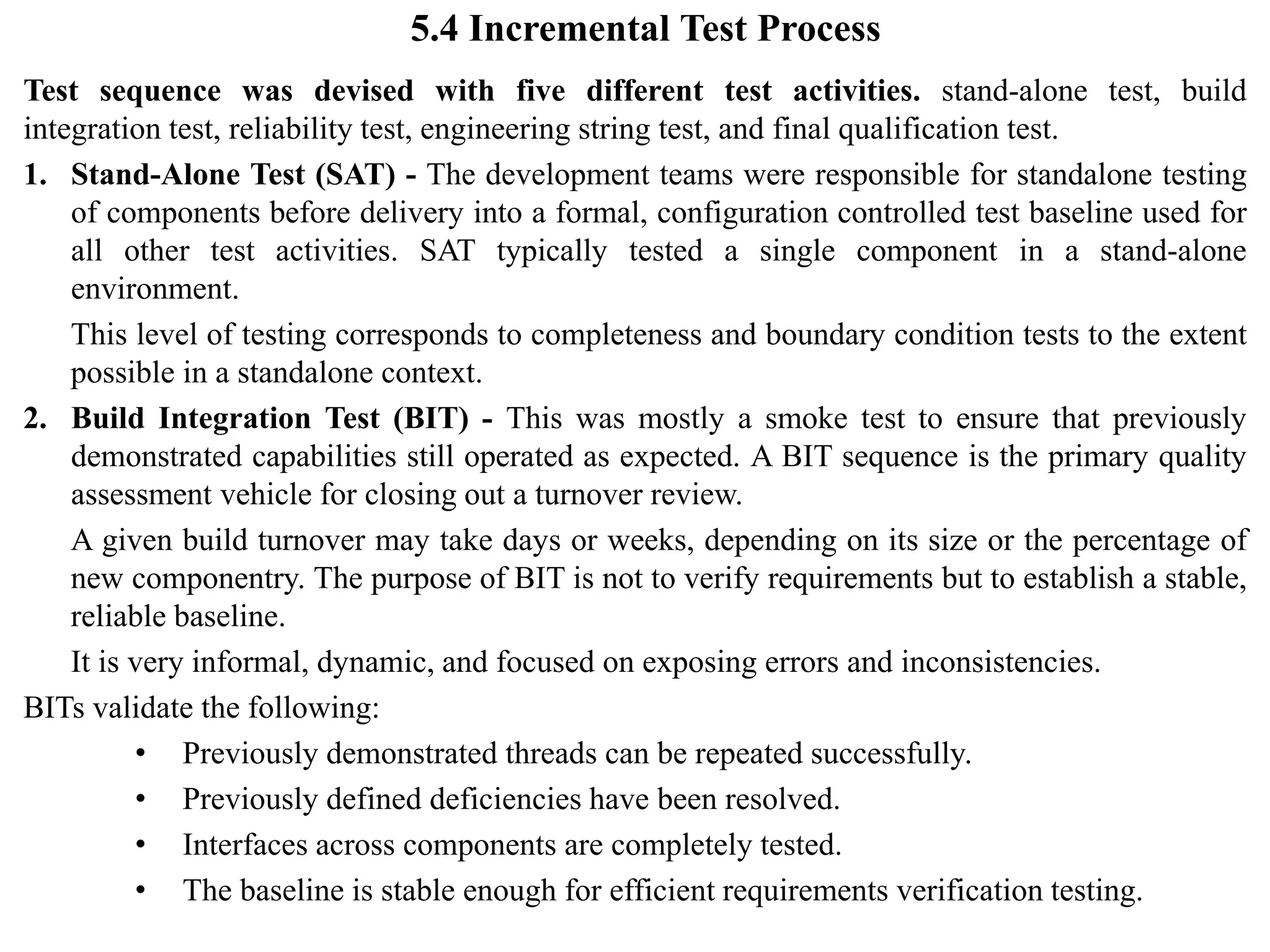 5.4 Incremental Test Process
Test sequence was devised with five different test activities. stand-alone test, build
integration test, reliability test, engineering string test, and final qualification test.
1. Stand-Alone Test (SAT) - The development teams were responsible for standalone testing
of components before delivery into a formal, configuration controlled test baseline used for
all other test activities. SAT typically tested a single component in a stand-alone
environment.
This level of testing corresponds to completeness and boundary condition tests to the extent
possible in a standalone context.
2. Build Integration Test (BIT) - This was mostly a smoke test to ensure that previously
demonstrated capabilities still operated as expected. A BIT sequence is the primary quality
assessment vehicle for closing out a turnover review.
A given build turnover may take days or weeks, depending on its size or the percentage of
new componentry. The purpose of BIT is not to verify requirements but to establish a stable,
reliable baseline.
It is very informal, dynamic, and focused on exposing errors and inconsistencies.
BITs validate the following:
• Previously demonstrated threads can be repeated successfully.
• Previously defined deficiencies have been resolved.
• Interfaces across components are completely tested.
• The baseline is stable enough for efficient requirements verification testing.
 