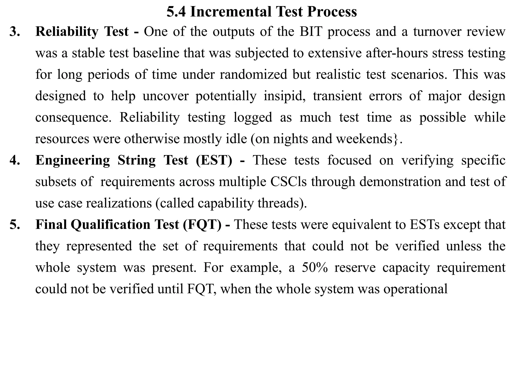 5.4 Incremental Test Process
3. Reliability Test - One of the outputs of the BIT process and a turnover review
was a stable test baseline that was subjected to extensive after-hours stress testing
for long periods of time under randomized but realistic test scenarios. This was
designed to help uncover potentially insipid, transient errors of major design
consequence. Reliability testing logged as much test time as possible while
resources were otherwise mostly idle (on nights and weekends}.
4. Engineering String Test (EST) - These tests focused on verifying specific
subsets of requirements across multiple CSCls through demonstration and test of
use case realizations (called capability threads).
5. Final Qualification Test (FQT) - These tests were equivalent to ESTs except that
they represented the set of requirements that could not be verified unless the
whole system was present. For example, a 50% reserve capacity requirement
could not be verified until FQT, when the whole system was operational
 