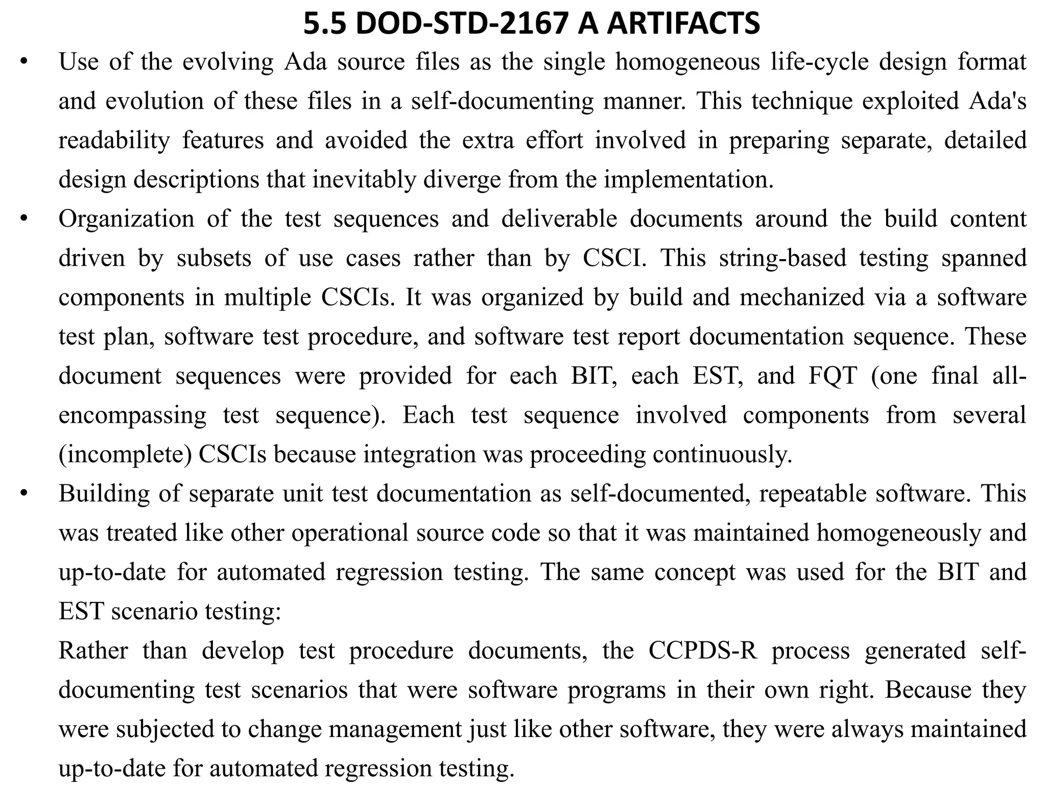 5.5 DOD-STD-2167 A ARTIFACTS
• Use of the evolving Ada source files as the single homogeneous life-cycle design format
and evolution of these files in a self-documenting manner. This technique exploited Ada's
readability features and avoided the extra effort involved in preparing separate, detailed
design descriptions that inevitably diverge from the implementation.
• Organization of the test sequences and deliverable documents around the build content
driven by subsets of use cases rather than by CSCI. This string-based testing spanned
components in multiple CSCIs. It was organized by build and mechanized via a software
test plan, software test procedure, and software test report documentation sequence. These
document sequences were provided for each BIT, each EST, and FQT (one final all-
encompassing test sequence). Each test sequence involved components from several
(incomplete) CSCIs because integration was proceeding continuously.
• Building of separate unit test documentation as self-documented, repeatable software. This
was treated like other operational source code so that it was maintained homogeneously and
up-to-date for automated regression testing. The same concept was used for the BIT and
EST scenario testing:
Rather than develop test procedure documents, the CCPDS-R process generated self-
documenting test scenarios that were software programs in their own right. Because they
were subjected to change management just like other software, they were always maintained
up-to-date for automated regression testing.
 
