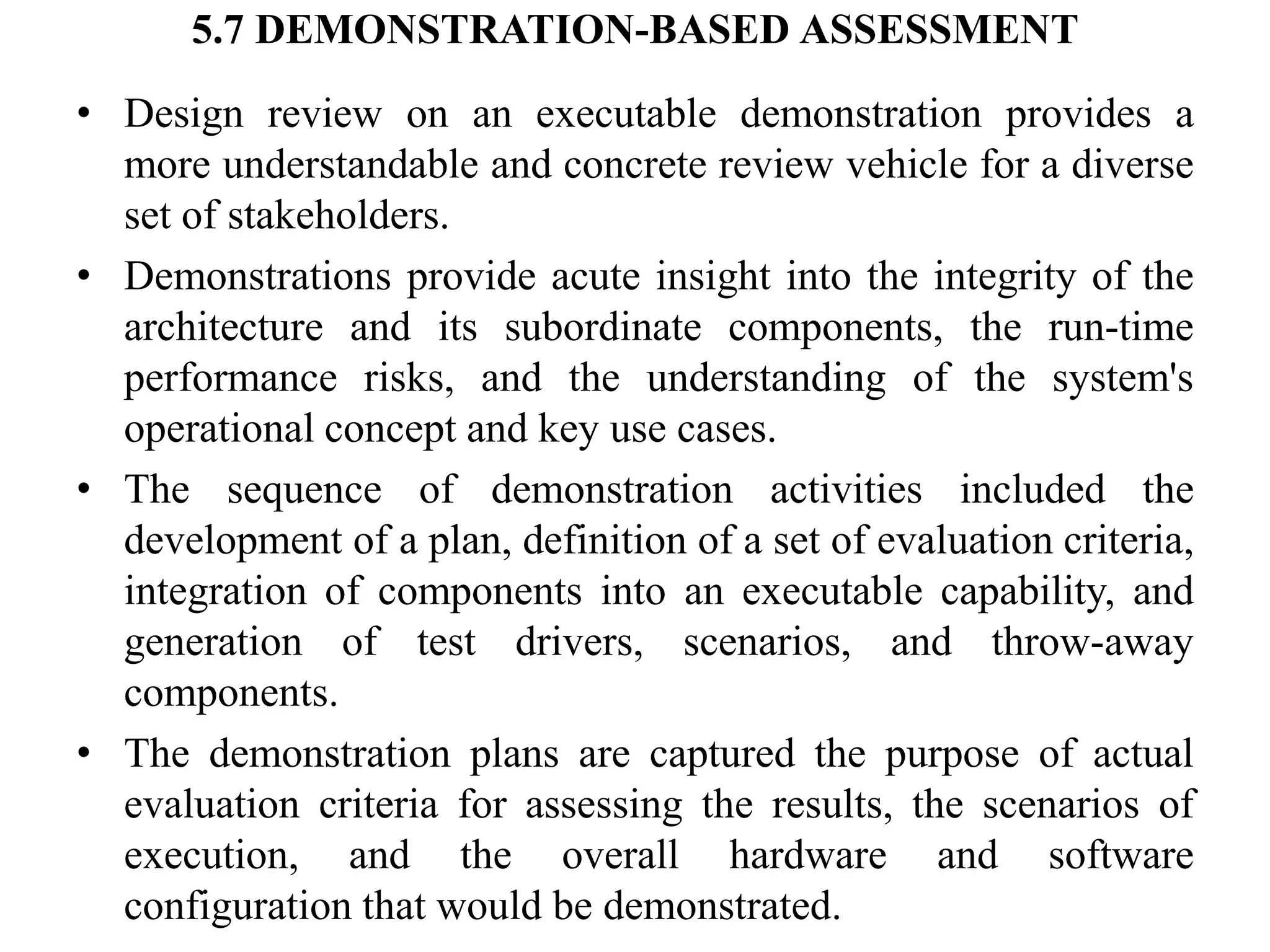 5.7 DEMONSTRATION-BASED ASSESSMENT
• Design review on an executable demonstration provides a
more understandable and concrete review vehicle for a diverse
set of stakeholders.
• Demonstrations provide acute insight into the integrity of the
architecture and its subordinate components, the run-time
performance risks, and the understanding of the system's
operational concept and key use cases.
• The sequence of demonstration activities included the
development of a plan, definition of a set of evaluation criteria,
integration of components into an executable capability, and
generation of test drivers, scenarios, and throw-away
components.
• The demonstration plans are captured the purpose of actual
evaluation criteria for assessing the results, the scenarios of
execution, and the overall hardware and software
configuration that would be demonstrated.
 