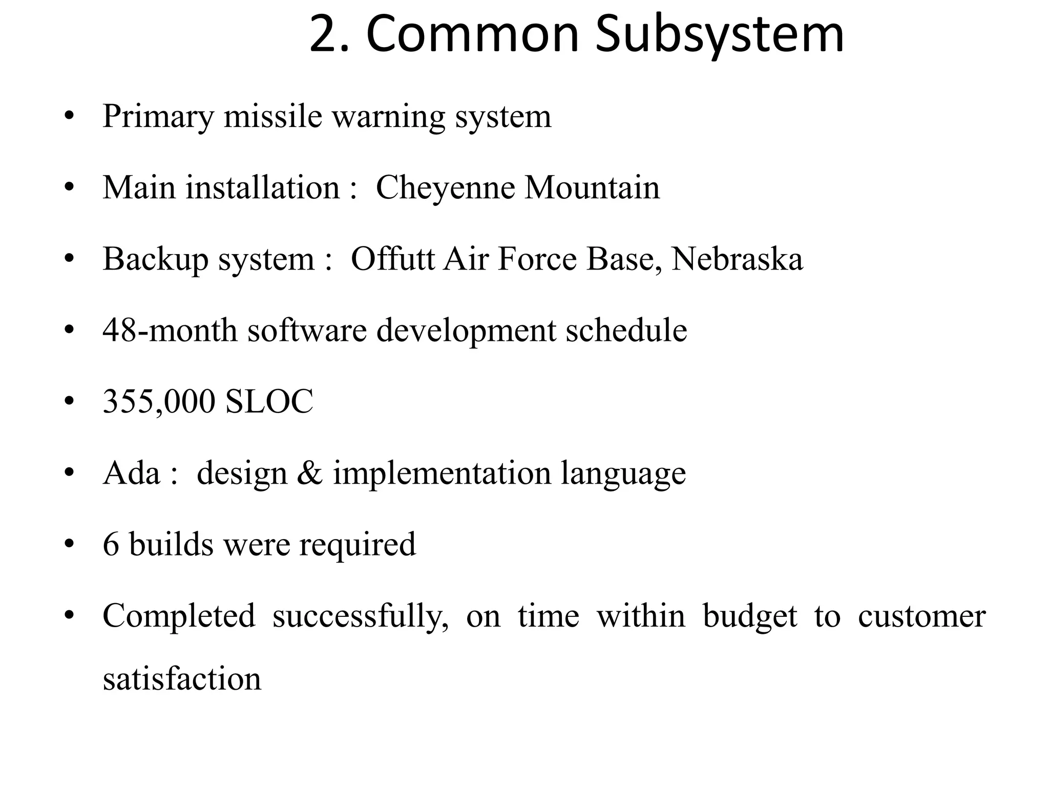 2. Common Subsystem
• Primary missile warning system
• Main installation : Cheyenne Mountain
• Backup system : Offutt Air Force Base, Nebraska
• 48-month software development schedule
• 355,000 SLOC
• Ada : design & implementation language
• 6 builds were required
• Completed successfully, on time within budget to customer
satisfaction
 