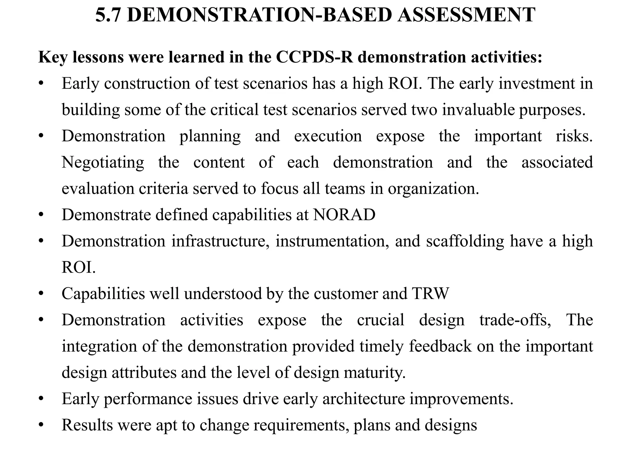 5.7 DEMONSTRATION-BASED ASSESSMENT
Key lessons were learned in the CCPDS-R demonstration activities:
• Early construction of test scenarios has a high ROI. The early investment in
building some of the critical test scenarios served two invaluable purposes.
• Demonstration planning and execution expose the important risks.
Negotiating the content of each demonstration and the associated
evaluation criteria served to focus all teams in organization.
• Demonstrate defined capabilities at NORAD
• Demonstration infrastructure, instrumentation, and scaffolding have a high
ROI.
• Capabilities well understood by the customer and TRW
• Demonstration activities expose the crucial design trade-offs, The
integration of the demonstration provided timely feedback on the important
design attributes and the level of design maturity.
• Early performance issues drive early architecture improvements.
• Results were apt to change requirements, plans and designs
 