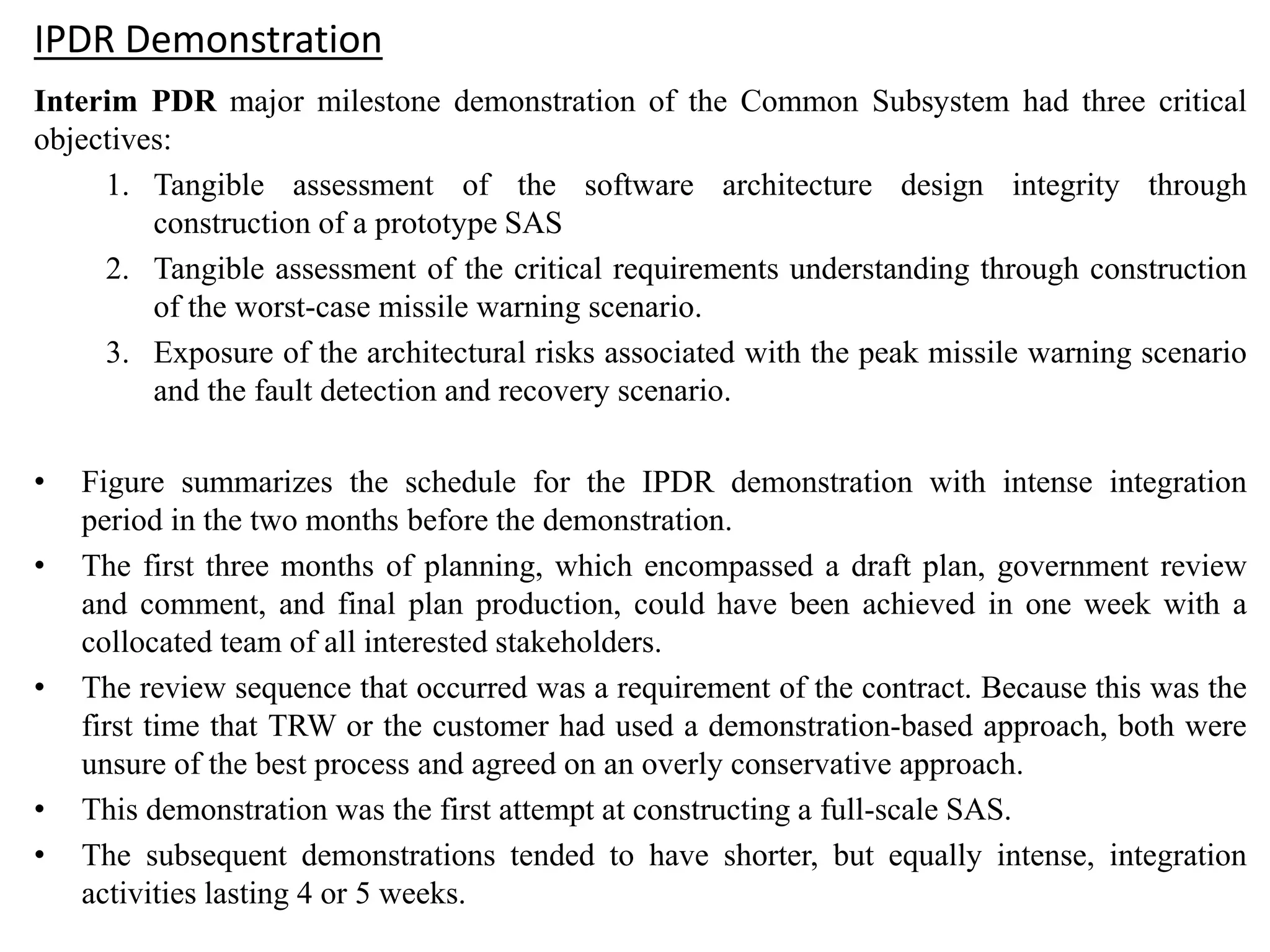 IPDR Demonstration
Interim PDR major milestone demonstration of the Common Subsystem had three critical
objectives:
1. Tangible assessment of the software architecture design integrity through
construction of a prototype SAS
2. Tangible assessment of the critical requirements understanding through construction
of the worst-case missile warning scenario.
3. Exposure of the architectural risks associated with the peak missile warning scenario
and the fault detection and recovery scenario.
• Figure summarizes the schedule for the IPDR demonstration with intense integration
period in the two months before the demonstration.
• The first three months of planning, which encompassed a draft plan, government review
and comment, and final plan production, could have been achieved in one week with a
collocated team of all interested stakeholders.
• The review sequence that occurred was a requirement of the contract. Because this was the
first time that TRW or the customer had used a demonstration-based approach, both were
unsure of the best process and agreed on an overly conservative approach.
• This demonstration was the first attempt at constructing a full-scale SAS.
• The subsequent demonstrations tended to have shorter, but equally intense, integration
activities lasting 4 or 5 weeks.
 