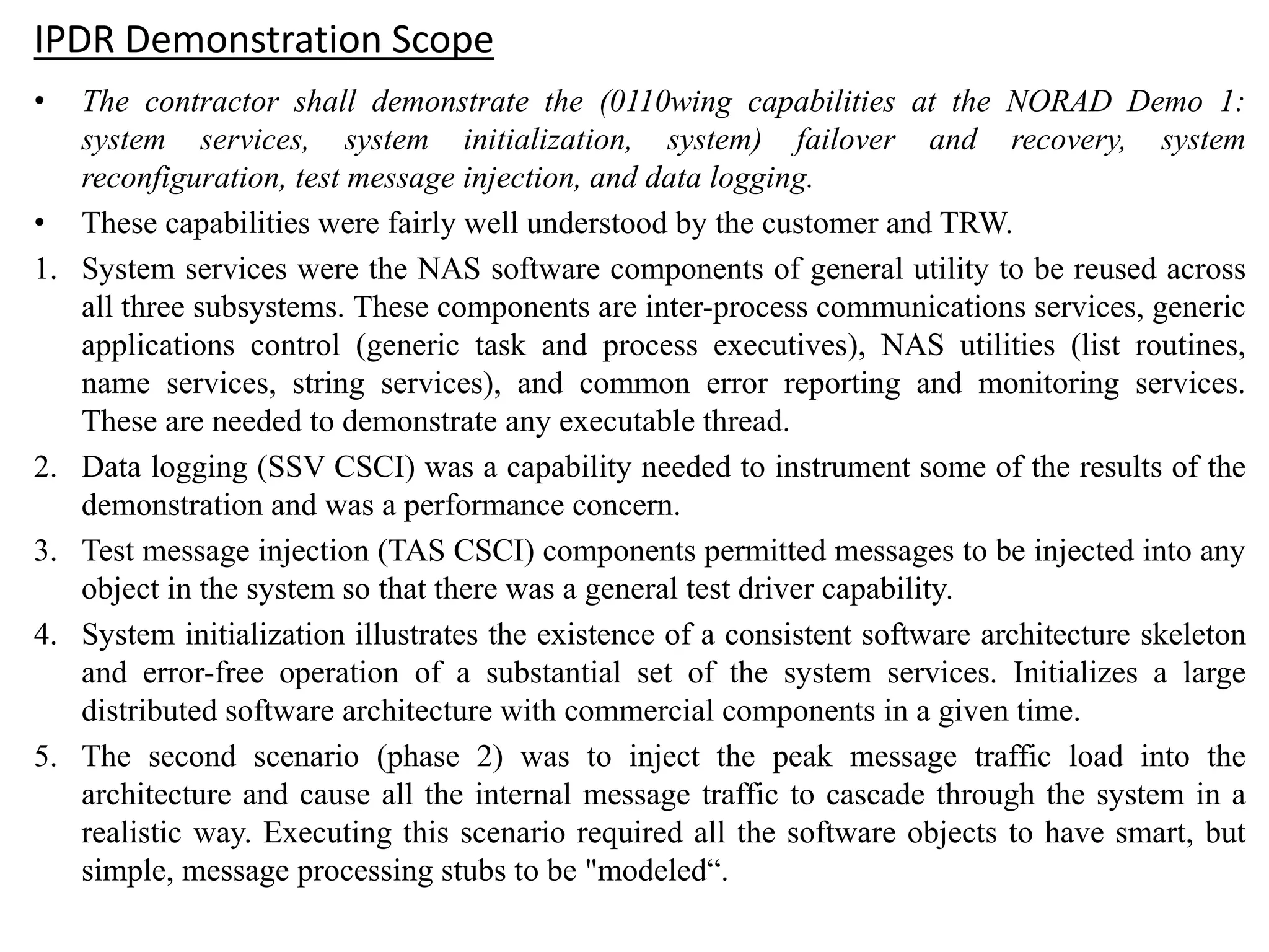 IPDR Demonstration Scope
• The contractor shall demonstrate the (0110wing capabilities at the NORAD Demo 1:
system services, system initialization, system) failover and recovery, system
reconfiguration, test message injection, and data logging.
• These capabilities were fairly well understood by the customer and TRW.
1. System services were the NAS software components of general utility to be reused across
all three subsystems. These components are inter-process communications services, generic
applications control (generic task and process executives), NAS utilities (list routines,
name services, string services), and common error reporting and monitoring services.
These are needed to demonstrate any executable thread.
2. Data logging (SSV CSCI) was a capability needed to instrument some of the results of the
demonstration and was a performance concern.
3. Test message injection (TAS CSCI) components permitted messages to be injected into any
object in the system so that there was a general test driver capability.
4. System initialization illustrates the existence of a consistent software architecture skeleton
and error-free operation of a substantial set of the system services. Initializes a large
distributed software architecture with commercial components in a given time.
5. The second scenario (phase 2) was to inject the peak message traffic load into the
architecture and cause all the internal message traffic to cascade through the system in a
realistic way. Executing this scenario required all the software objects to have smart, but
simple, message processing stubs to be "modeled“.
 