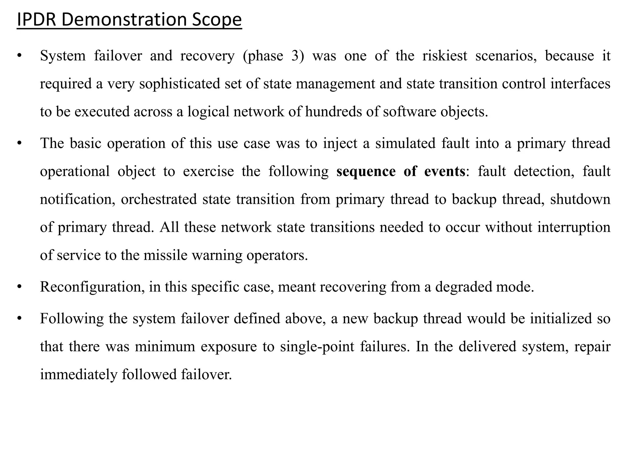 IPDR Demonstration Scope
• System failover and recovery (phase 3) was one of the riskiest scenarios, because it
required a very sophisticated set of state management and state transition control interfaces
to be executed across a logical network of hundreds of software objects.
• The basic operation of this use case was to inject a simulated fault into a primary thread
operational object to exercise the following sequence of events: fault detection, fault
notification, orchestrated state transition from primary thread to backup thread, shutdown
of primary thread. All these network state transitions needed to occur without interruption
of service to the missile warning operators.
• Reconfiguration, in this specific case, meant recovering from a degraded mode.
• Following the system failover defined above, a new backup thread would be initialized so
that there was minimum exposure to single-point failures. In the delivered system, repair
immediately followed failover.
 