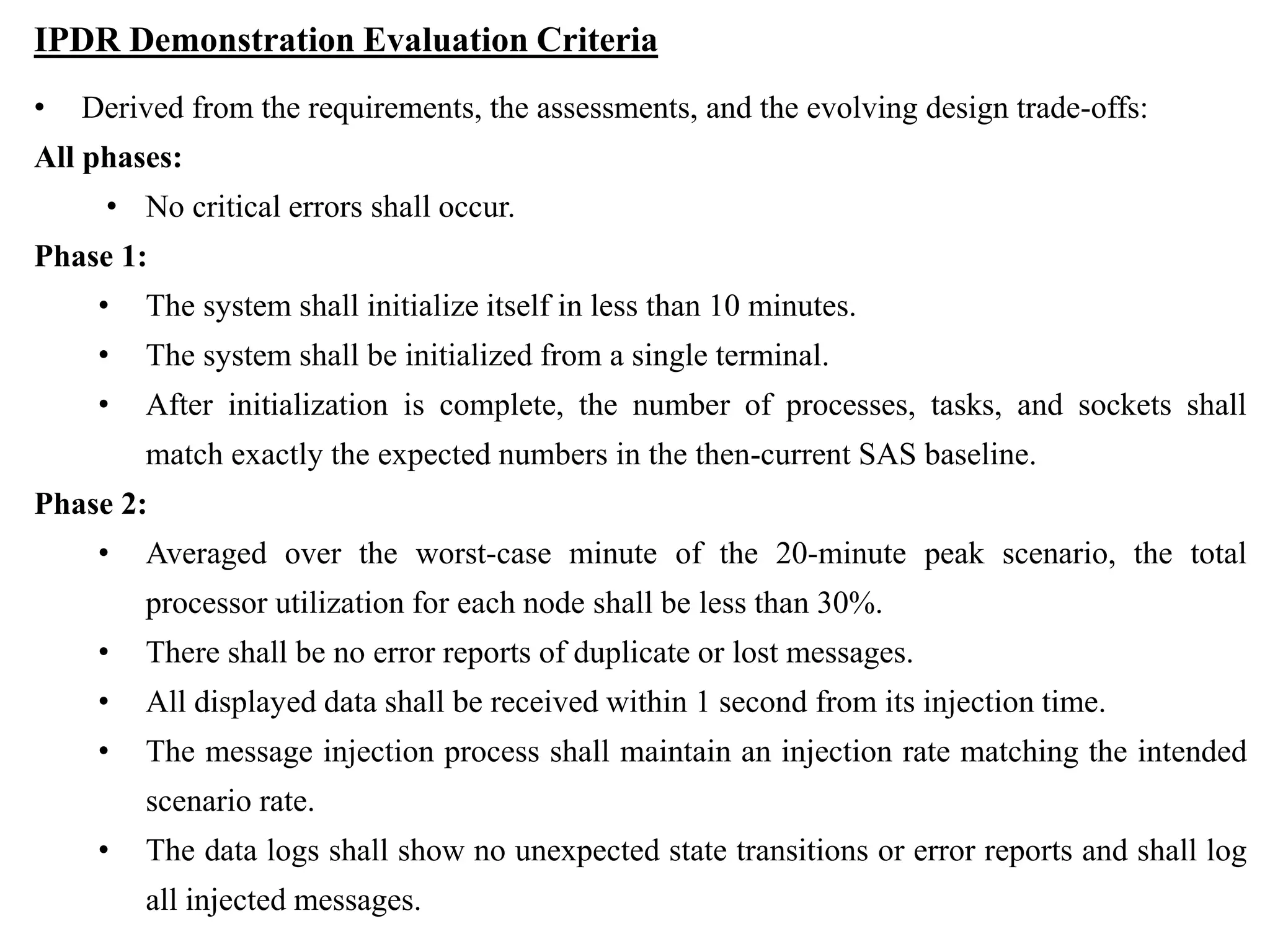 IPDR Demonstration Evaluation Criteria
• Derived from the requirements, the assessments, and the evolving design trade-offs:
All phases:
• No critical errors shall occur.
Phase 1:
• The system shall initialize itself in less than 10 minutes.
• The system shall be initialized from a single terminal.
• After initialization is complete, the number of processes, tasks, and sockets shall
match exactly the expected numbers in the then-current SAS baseline.
Phase 2:
• Averaged over the worst-case minute of the 20-minute peak scenario, the total
processor utilization for each node shall be less than 30%.
• There shall be no error reports of duplicate or lost messages.
• All displayed data shall be received within 1 second from its injection time.
• The message injection process shall maintain an injection rate matching the intended
scenario rate.
• The data logs shall show no unexpected state transitions or error reports and shall log
all injected messages.
 